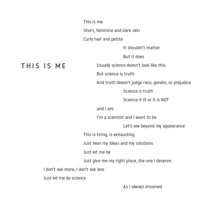 “This is Me”  This is me  Short, feminine and dark skin  Curly hair and petite  It shouldn’t matter  But it does  Usually science doesn’t look like this  But science is truth  And truth doesn’t judge race, gender, or prejudice  Science is truth  Science it IS or it is NOT  and I am  I’m a scientist and I want to be  Let’s see beyond my appearance  This is tiring, is exhausting  Just hear my ideas and my solutions  Just let me be  Just give me my right place, the one I deserve  I don’t ask more, I don’t ask 