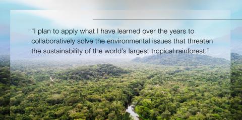 Quote, "I plan to apply what I have learned over the years to collaboratively solve the environmental issues that threaten the sustainability of the world's largest tropical rainforest."